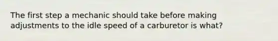 The first step a mechanic should take before making adjustments to the idle speed of a carburetor is what?