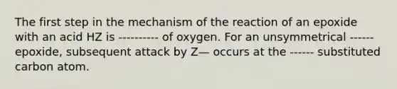 The first step in the mechanism of the reaction of an epoxide with an acid HZ is ---------- of oxygen. For an unsymmetrical ------ epoxide, subsequent attack by Z— occurs at the ------ substituted carbon atom.