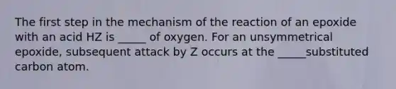 The first step in the mechanism of the reaction of an epoxide with an acid HZ is _____ of oxygen. For an unsymmetrical epoxide, subsequent attack by Z occurs at the _____substituted carbon atom.