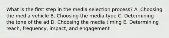 What is the first step in the media selection​ process? A. Choosing the media vehicle B. Choosing the media type C. Determining the tone of the ad D. Choosing the media timing E. Determining​ reach, frequency,​ impact, and engagement