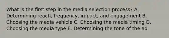 What is the first step in the media selection​ process? A. Determining​ reach, frequency,​ impact, and engagement B. Choosing the media vehicle C. Choosing the media timing D. Choosing the media type E. Determining the tone of the ad