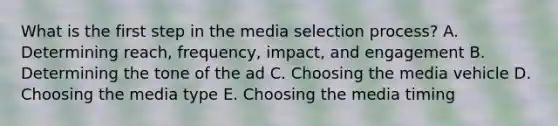 What is the first step in the media selection​ process? A. Determining​ reach, frequency,​ impact, and engagement B. Determining the tone of the ad C. Choosing the media vehicle D. Choosing the media type E. Choosing the media timing