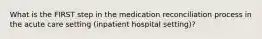 What is the FIRST step in the medication reconciliation process in the acute care setting (inpatient hospital setting)?