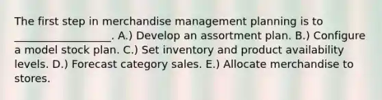 The first step in merchandise management planning is to __________________. A.) Develop an assortment plan. B.) Configure a model stock plan. C.) Set inventory and product availability levels. D.) Forecast category sales. E.) Allocate merchandise to stores.