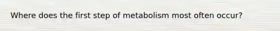 Where does the first step of metabolism most often occur?