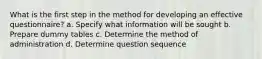 What is the first step in the method for developing an effective questionnaire? a. Specify what information will be sought b. Prepare dummy tables c. Determine the method of administration d. Determine question sequence