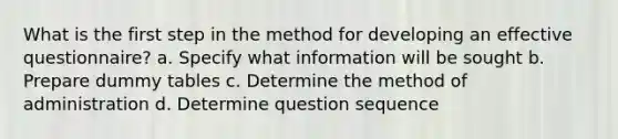 What is the first step in the method for developing an effective questionnaire? a. Specify what information will be sought b. Prepare dummy tables c. Determine the method of administration d. Determine question sequence