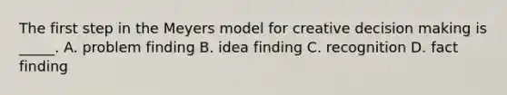 The first step in the Meyers model for creative decision making is _____. A. problem finding B. idea finding C. recognition D. fact finding