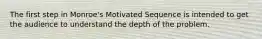 The first step in Monroe's Motivated Sequence is intended to get the audience to understand the depth of the problem.