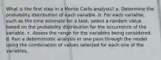 What is the first step in a Monte Carlo analysis? a. Determine the probability distribution of each variable. b. For each variable, such as the time estimate for a task, select a random value based on the probability distribution for the occurrence of the variable. c. Assess the range for the variables being considered. d. Run a deterministic analysis or one pass through the model using the combination of values selected for each one of the variables.