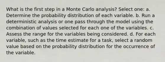 What is the first step in a Monte Carlo analysis? Select one: a. Determine the probability distribution of each variable. b. Run a deterministic analysis or one pass through the model using the combination of values selected for each one of the variables. c. Assess the range for the variables being considered. d. For each variable, such as the time estimate for a task, select a random value based on the probability distribution for the occurrence of the variable.