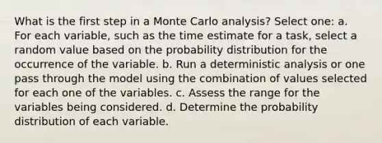 What is the first step in a Monte Carlo analysis? Select one: a. For each variable, such as the time estimate for a task, select a random value based on the probability distribution for the occurrence of the variable. b. Run a deterministic analysis or one pass through the model using the combination of values selected for each one of the variables. c. Assess the range for the variables being considered. d. Determine the probability distribution of each variable.