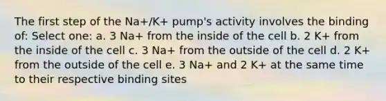 The first step of the Na+/K+ pump's activity involves the binding of: Select one: a. 3 Na+ from the inside of the cell b. 2 K+ from the inside of the cell c. 3 Na+ from the outside of the cell d. 2 K+ from the outside of the cell e. 3 Na+ and 2 K+ at the same time to their respective binding sites