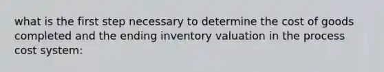 what is the first step necessary to determine the cost of goods completed and the ending inventory valuation in the process cost system: