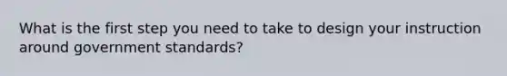 What is the first step you need to take to design your instruction around government standards?