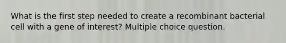 What is the first step needed to create a recombinant bacterial cell with a gene of interest? Multiple choice question.
