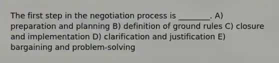 The first step in the negotiation process is ________. A) preparation and planning B) definition of ground rules C) closure and implementation D) clarification and justification E) bargaining and problem-solving