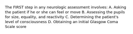 The FIRST step in any neurologic assessment involves: A. Asking the patient if he or she can feel or move B. Assessing the pupils for size, equality, and reactivity C. Determining the patient's level of consciousness D. Obtaining an initial Glasgow Coma Scale score