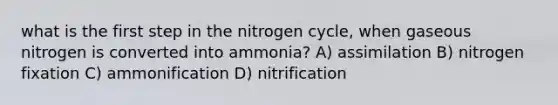 what is the first step in the nitrogen cycle, when gaseous nitrogen is converted into ammonia? A) assimilation B) nitrogen fixation C) ammonification D) nitrification