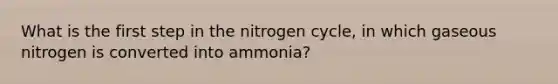 What is the first step in <a href='https://www.questionai.com/knowledge/kbs8ipDdy2-the-nitrogen-cycle' class='anchor-knowledge'>the nitrogen cycle</a>, in which gaseous nitrogen is converted into ammonia?