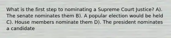 What is the first step to nominating a Supreme Court Justice? A). The senate nominates them B). A popular election would be held C). House members nominate them D). The president nominates a candidate