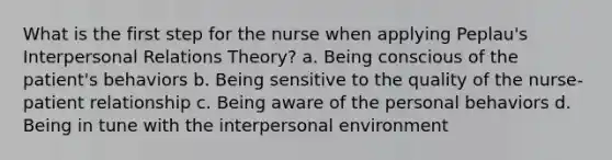 What is the first step for the nurse when applying Peplau's Interpersonal Relations Theory? a. Being conscious of the patient's behaviors b. Being sensitive to the quality of the nurse-patient relationship c. Being aware of the personal behaviors d. Being in tune with the interpersonal environment