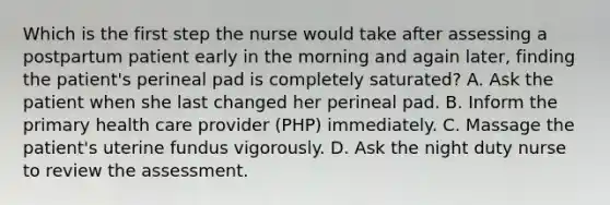 Which is the first step the nurse would take after assessing a postpartum patient early in the morning and again later, finding the patient's perineal pad is completely saturated? A. Ask the patient when she last changed her perineal pad. B. Inform the primary health care provider (PHP) immediately. C. Massage the patient's uterine fundus vigorously. D. Ask the night duty nurse to review the assessment.