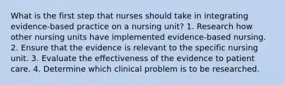 What is the first step that nurses should take in integrating evidence-based practice on a nursing unit? 1. Research how other nursing units have implemented evidence-based nursing. 2. Ensure that the evidence is relevant to the specific nursing unit. 3. Evaluate the effectiveness of the evidence to patient care. 4. Determine which clinical problem is to be researched.