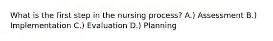 What is the first step in the nursing process? A.) Assessment B.) Implementation C.) Evaluation D.) Planning