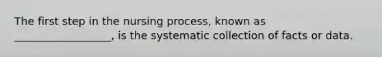 The first step in the nursing process, known as __________________, is the systematic collection of facts or data.