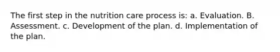 The first step in the nutrition care process is: a. Evaluation. B. Assessment. c. Development of the plan. d. Implementation of the plan.