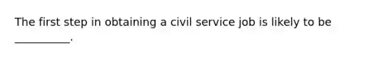 The first step in obtaining a civil service job is likely to be​ __________.