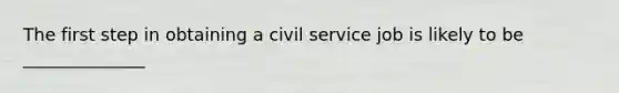 The first step in obtaining a civil service job is likely to be ______________