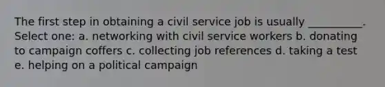 The first step in obtaining a civil service job is usually __________. Select one: a. networking with civil service workers b. donating to campaign coffers c. collecting job references d. taking a test e. helping on a political campaign