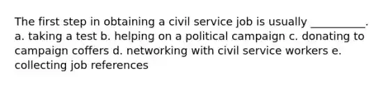 The first step in obtaining a civil service job is usually __________. a. taking a test b. helping on a political campaign c. donating to campaign coffers d. networking with civil service workers e. collecting job references