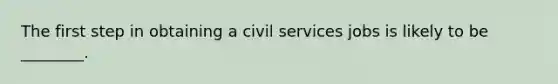 The first step in obtaining a civil services jobs is likely to be ________.