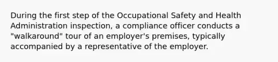 During the first step of the Occupational Safety and Health Administration inspection, a compliance officer conducts a "walkaround" tour of an employer's premises, typically accompanied by a representative of the employer.