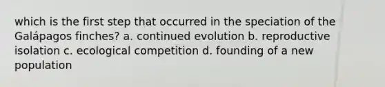 which is the first step that occurred in the speciation of the Galápagos finches? a. continued evolution b. reproductive isolation c. ecological competition d. founding of a new population