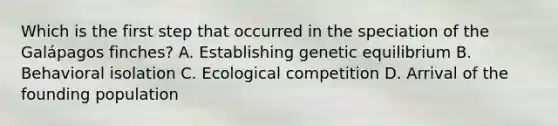 Which is the first step that occurred in the speciation of the Galápagos finches? A. Establishing genetic equilibrium B. Behavioral isolation C. Ecological competition D. Arrival of the founding population