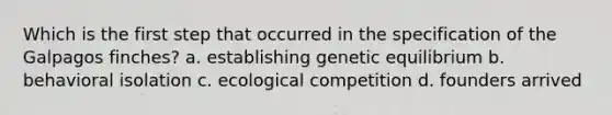 Which is the first step that occurred in the specification of the Galpagos finches? a. establishing genetic equilibrium b. behavioral isolation c. ecological competition d. founders arrived