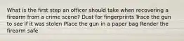 What is the first step an officer should take when recovering a firearm from a crime scene? Dust for fingerprints Trace the gun to see if it was stolen Place the gun in a paper bag Render the firearm safe