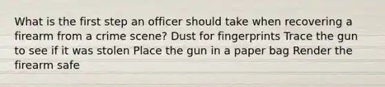 What is the first step an officer should take when recovering a firearm from a crime scene? Dust for fingerprints Trace the gun to see if it was stolen Place the gun in a paper bag Render the firearm safe