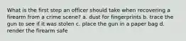 What is the first step an officer should take when recovering a firearm from a crime scene? a. dust for fingerprints b. trace the gun to see if it was stolen c. place the gun in a paper bag d. render the firearm safe