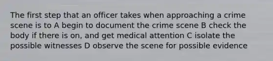 The first step that an officer takes when approaching a crime scene is to A begin to document the crime scene B check the body if there is on, and get medical attention C isolate the possible witnesses D observe the scene for possible evidence