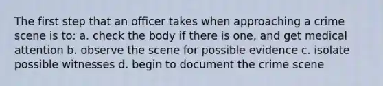 The first step that an officer takes when approaching a crime scene is to: a. check the body if there is one, and get medical attention b. observe the scene for possible evidence c. isolate possible witnesses d. begin to document the crime scene