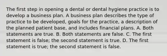 The first step in opening a dental or dental hygiene practice is to develop a business plan. A business plan describes the type of practice to be developed, goals for the practice, a description of the planned patient base, and includes financial plans. A. Both statements are true. B. Both statements are false. C. The first statement is false; the second statement is true. D. The first statement is true; the second statement is false.