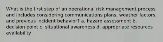 What is the first step of an operational risk management process and includes considering communications plans, weather factors, and previous incident behavior? a. hazard assessment b. decision point c. situational awareness d. appropriate resources availability