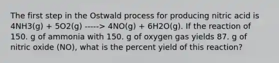 The first step in the Ostwald process for producing nitric acid is 4NH3(g) + 5O2(g) -----> 4NO(g) + 6H2O(g). If the reaction of 150. g of ammonia with 150. g of oxygen gas yields 87. g of nitric oxide (NO), what is the <a href='https://www.questionai.com/knowledge/kyOFCDjhKj-percent-yield' class='anchor-knowledge'>percent yield</a> of this reaction?