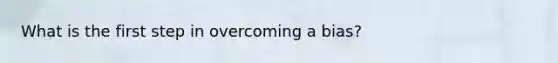What is the first step in overcoming a bias?
