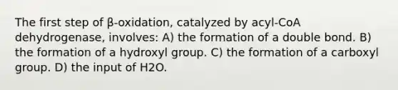 The first step of β-oxidation, catalyzed by acyl-CoA dehydrogenase, involves: A) the formation of a double bond. B) the formation of a hydroxyl group. C) the formation of a carboxyl group. D) the input of H2O.